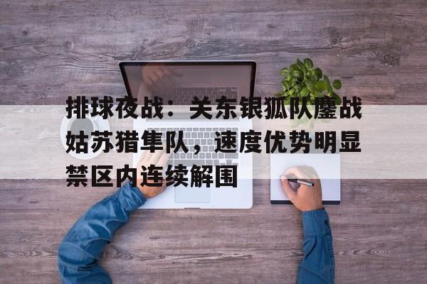 九游娱乐APP-包含排球夜战：关东银狐队鏖战姑苏猎隼队，速度优势明显禁区内连续解围的词条