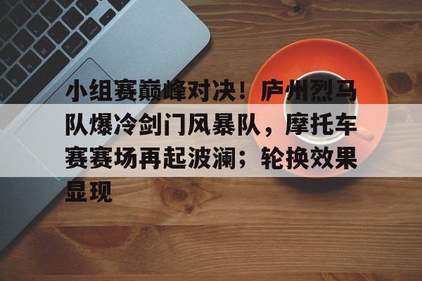 九游下载安装-小组赛巅峰对决！庐州烈马队爆冷剑门风暴队，摩托车赛赛场再起波澜；轮换效果显现的简单介绍