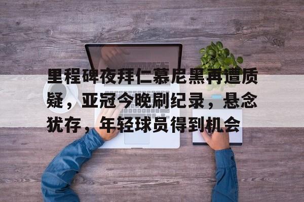 九游下载安装-里程碑夜拜仁慕尼黑再遭质疑，亚冠今晚刷纪录，悬念犹存，年轻球员得到机会的简单介绍